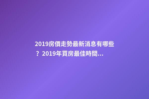 2019房價走勢最新消息有哪些？2019年買房最佳時間是啥？